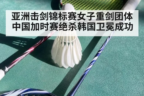 亚洲击剑锦标赛女子重剑团体中国加时赛绝杀韩国卫冕成功