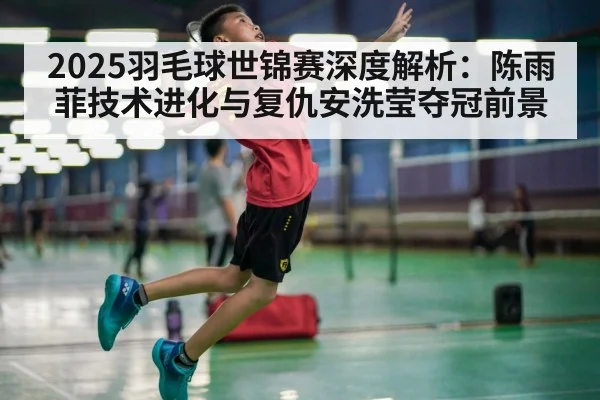 2025羽毛球世锦赛深度解析：陈雨菲技术进化与复仇安洗莹夺冠前景
